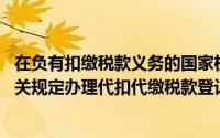 在负有扣缴税款义务的国家机关,应按照《税收征管法》的相关规定办理代扣代缴税款登记并取得代扣代缴证书()
