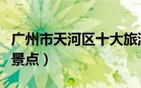广州市天河区十大旅游景点（天河区十大旅游景点）