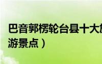 巴音郭楞轮台县十大旅游景点（轮台县十大旅游景点）