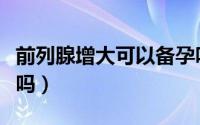 前列腺增大可以备孕吗（前列腺增大可以痊愈吗）