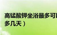 高锰酸钾坐浴最多可以几次（高锰酸钾坐浴最多几天）