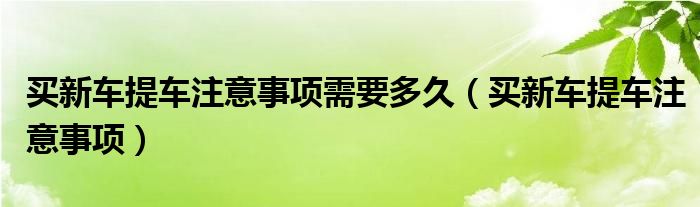 买新车提车注意事项需要多久（买新车提车注意事项）