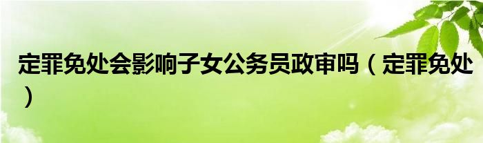 定罪免处会影响子女公务员政审吗（定罪免处）