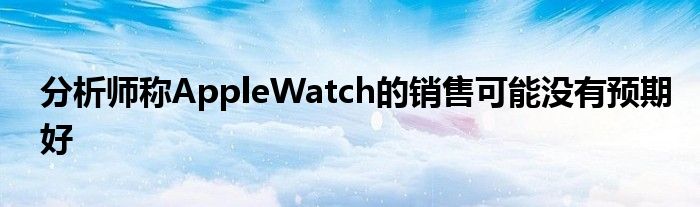 分析师称AppleWatch的销售可能没有预期好