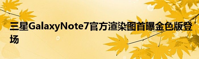 三星GalaxyNote7官方渲染图首曝金色版登场