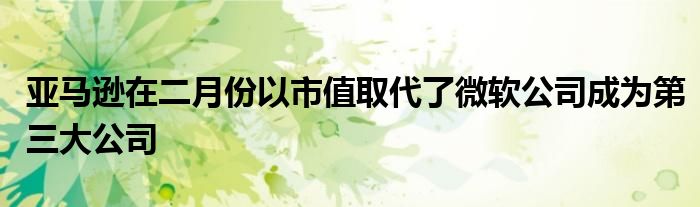 亚马逊在二月份以市值取代了微软公司成为第三大公司
