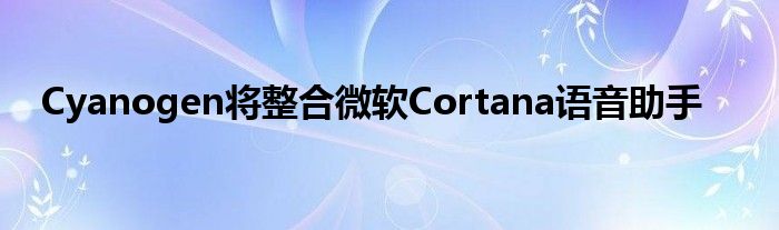 Cyanogen将整合微软Cortana语音助手