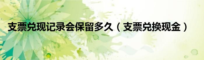 支票兑现记录会保留多久（支票兑换现金）
