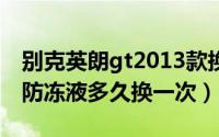 别克英朗gt2013款换防冻液（别克英朗gt的防冻液多久换一次）