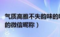 气质高雅不失韵味的昵称（气质高雅不失韵味的微信昵称）