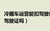 冷藏车运营能扣驾驶证吗（冷藏车运营可以扣驾驶证吗）