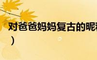 对爸爸妈妈复古的昵称（适合爸爸妈妈的网名）