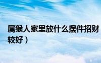 属猴人家里放什么摆件招财（属猴人家里放哪些摆件招财比较好）