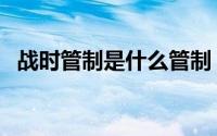 战时管制是什么管制 战时管制是什么意思 