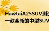 HawtaiA25SUV测试在中国的第一枪A25是一款全新的中型SUV
