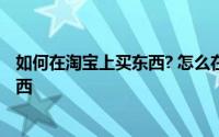 如何在淘宝上买东西? 怎么在淘宝买东西 如何在网上购买东西 