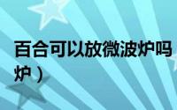 百合可以放微波炉吗（百合到底能不能放微波炉）