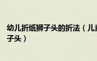 幼儿折纸狮子头的折法（儿童折纸教程一：动物篇之——狮子头）