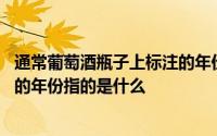 通常葡萄酒瓶子上标注的年份指的是 通常葡萄酒瓶身上标注的年份指的是什么 