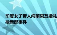 印度女子带人闯前男友婚礼 持枪掳走新郎官 印度为何频发抢新郎事件 