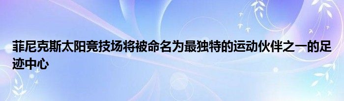 菲尼克斯太阳竞技场将被命名为最独特的运动伙伴之一的足迹中心