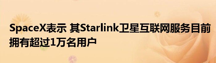 SpaceX表示 其Starlink卫星互联网服务目前拥有超过1万名用户