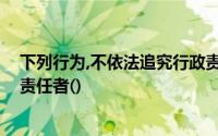下列行为,不依法追究行政责任；构成犯罪的,依法追究刑事责任者()