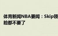 体育新闻NBA要闻：Skip领先那么多分然后输掉天王山太阳脸都不要了