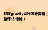 魅族gravity无线蓝牙音箱（魅族Gravity悬浮无线音箱全球首评:太惊艳）