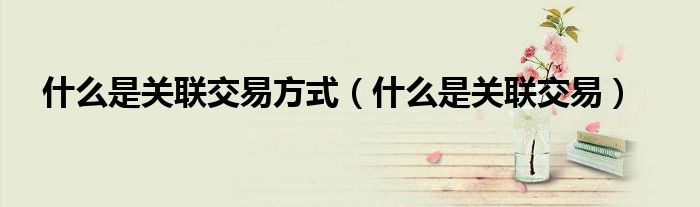 什么是关联交易方式（什么是关联交易）
