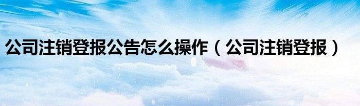公司注销登报公告怎么操作（公司注销登报）