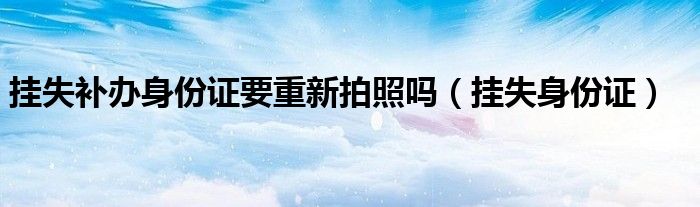 挂失补办身份证要重新拍照吗（挂失身份证）