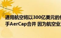 通用航空将以300亿美元的价格将其飞机租赁部门与竞争对手AerCap合并 因为航空业正面临更大的动荡