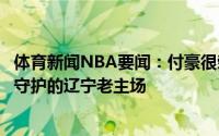 体育新闻NBA要闻：付豪很荣幸来到小时候自己在电视机前守护的辽宁老主场