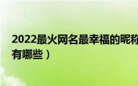 2022最火网名最幸福的昵称（2022最火网名最幸福的昵称有哪些）