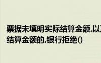 票据未填明实际结算金额,以及票面金额大于或不是支付实际结算金额的,银行拒绝()