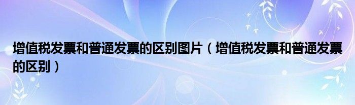 增值税发票和普通发票的区别图片（增值税发票和普通发票的区别）