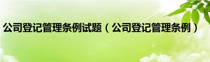 公司登记管理条例试题（公司登记管理条例）