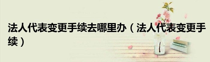 法人代表变更手续去哪里办（法人代表变更手续）