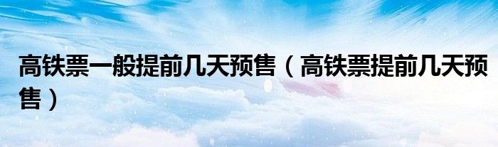 高铁票一般提前几天预售（高铁票提前几天预售）
