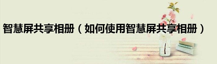 智慧屏共享相册（如何使用智慧屏共享相册）