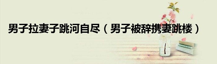 男子拉妻子跳河自尽（男子被辞携妻跳楼）