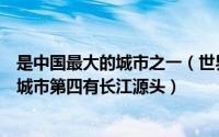 是中国最大的城市之一（世界最大城市前十名中国上榜多个城市第四有长江源头）