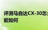 评测马自达CX-30怎么样及马自达CX-30的性能如何