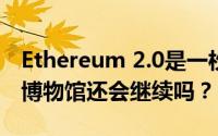 Ethereum 2.0是一枚新硬币吗？现在的以太博物馆还会继续吗？