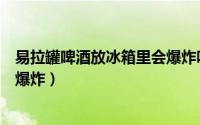 易拉罐啤酒放冰箱里会爆炸吗（易拉罐啤酒放冰箱里会不会爆炸）