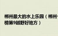 郴州最大的水上乐园（郴州十大玩乐场所排名：御龙温泉上榜第9越野好地方）