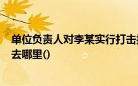 单位负责人对李某实行打击报复,情节恶劣,构成犯罪的,你能去哪里()