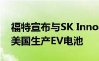 福特宣布与SK Innovation成立合资公司 在美国生产EV电池