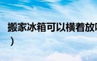 搬家冰箱可以横着放吗（冰箱能不能横着放呢）